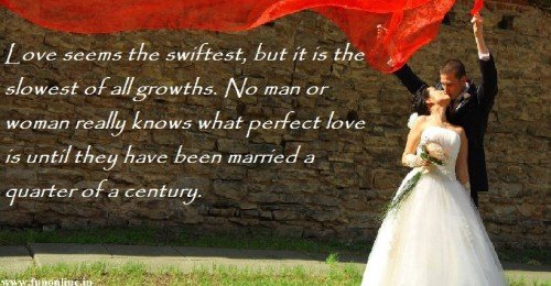 Love seems the swiftest, but it is the slowest of all growths. No man or woman really knows what perfect love is until they have been married a quarter of a century.